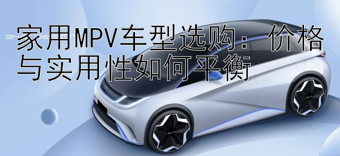 家用MPV车型选购：价格与实用性如何平衡