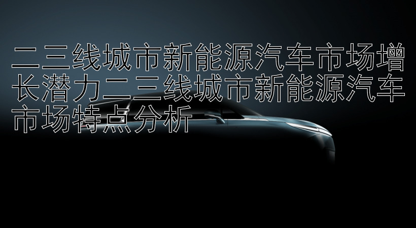 二三线城市新能源汽车市场增长潜力二三线城市新能源汽车市场特点分析