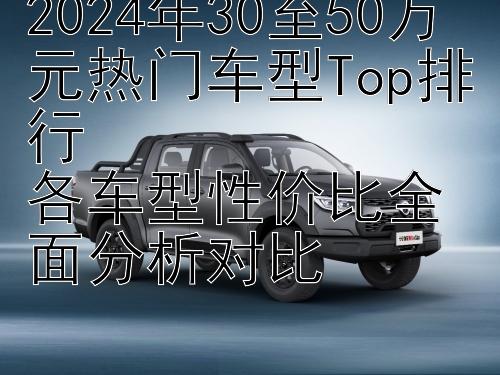 2024年30至50万元热门车型Top排行  
各车型性价比全面分析对比