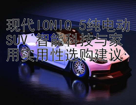 现代IONIQ 5纯电动SUV 智能科技与家用实用性选购建议