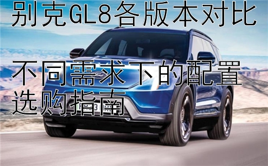 别克GL8各版本对比  
不同需求下的配置选购指南