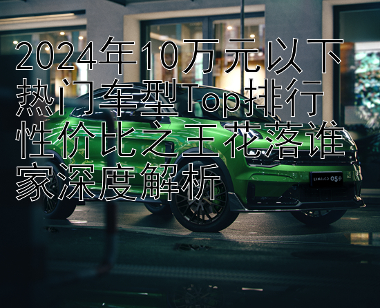 2024年10万元以下热门车型Top排行  
性价比之王花落谁家深度解析
