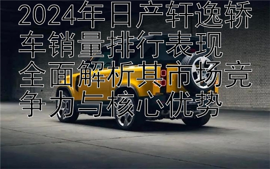 2024年日产轩逸轿车销量排行表现  
全面解析其市场竞争力与核心优势