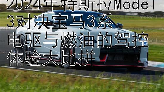 2024年特斯拉Model3对决宝马3系  
电驱与燃油的驾控体验大比拼