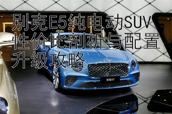 别克E5纯电动SUV 性价比剖析与配置升级攻略