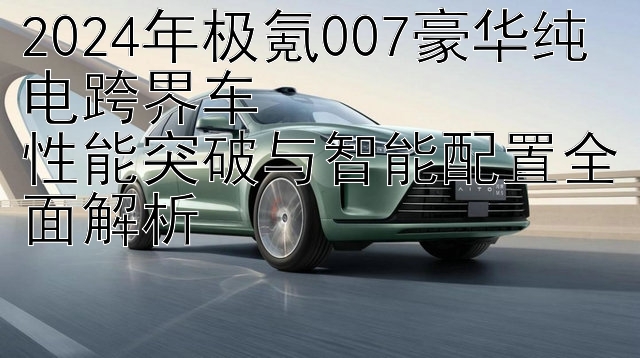 2024年极氪007豪华纯电跨界车  
性能突破与智能配置全面解析