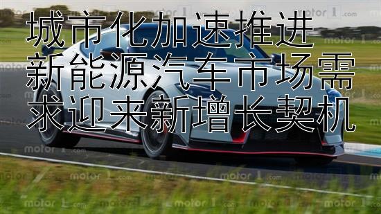 城市化加速推进  
新能源汽车市场需求迎来新增长契机