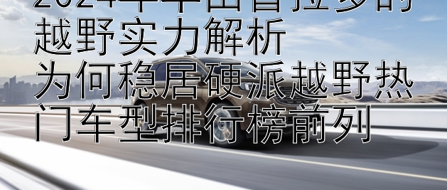 2024年丰田普拉多的越野实力解析  
为何稳居硬派越野热门车型排行榜前列