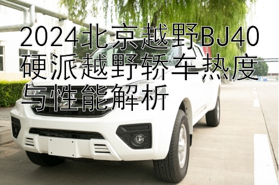 2024北京越野BJ40硬派越野轿车热度与性能解析